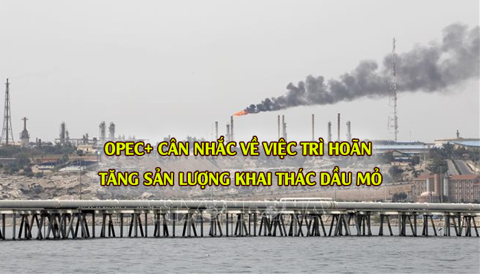 OPEC+ CÂN NHẮC VỀ VIỆC TRÌ HOÃN TĂNG SẢN LƯỢNG KHAI THÁC DẦU MỎ